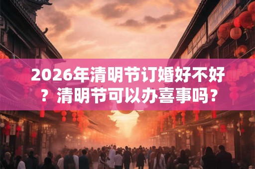 2026年清明节订婚好不好?清明节可以办喜事吗? 2026年清明节订婚好不好?清明节可以办喜事吗?