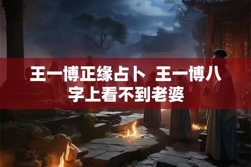 王一博正缘占卜  王一博八字上看不到老婆