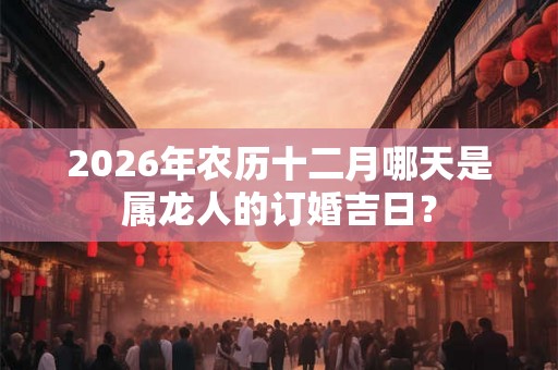 2026年农历十二月哪天是属龙人的订婚吉日？