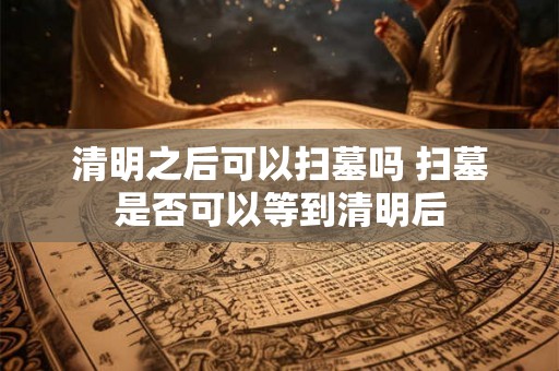 清明之后可以扫墓吗 扫墓是否可以等到清明后