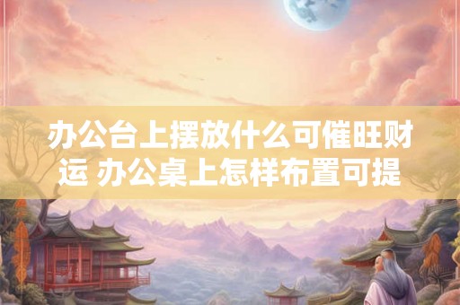 办公台上摆放什么可催旺财运 办公桌上怎样布置可提升财运