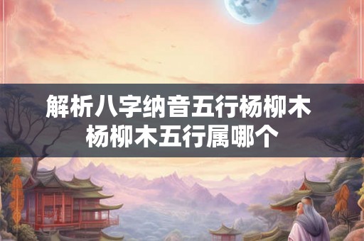 解析八字纳音五行杨柳木 杨柳木五行属哪个
