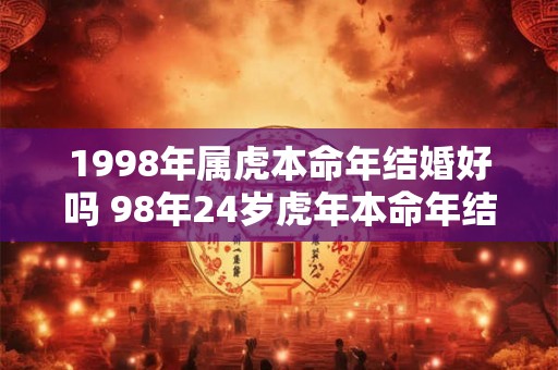 1998年属虎本命年结婚好吗 98年24岁虎年本命年结婚要注意什么 1998年属虎本命年结婚好吗 98年24岁虎年本命年结婚要注意什么
