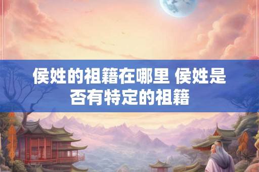 侯姓的祖籍在哪里 侯姓是否有特定的祖籍