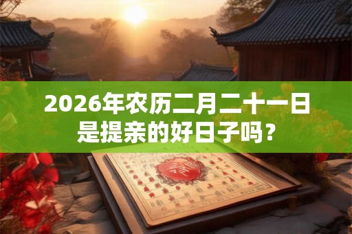 2026年农历二月二十一日是提亲的好日子吗？
