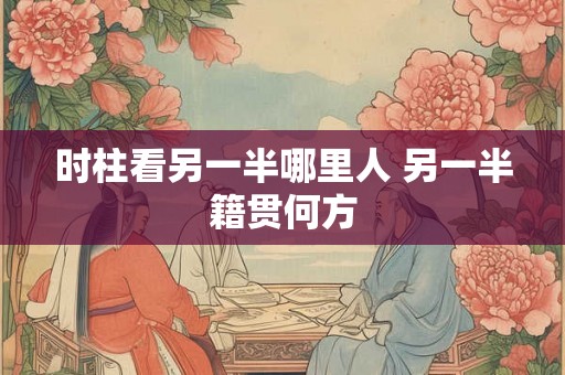 时柱看另一半哪里人 另一半籍贯何方