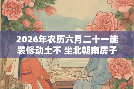 2026年农历六月二十一能装修动土不 坐北朝南房子的吉位