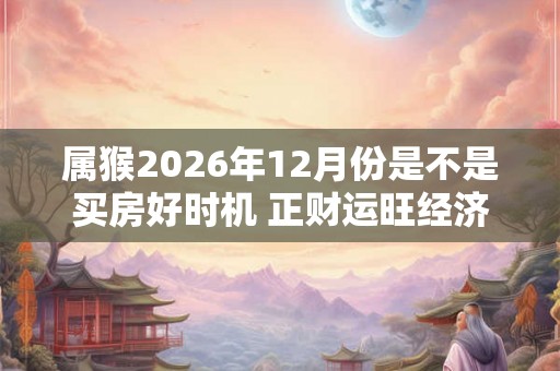 属猴2026年12月份是不是买房好时机 正财运旺经济提升
