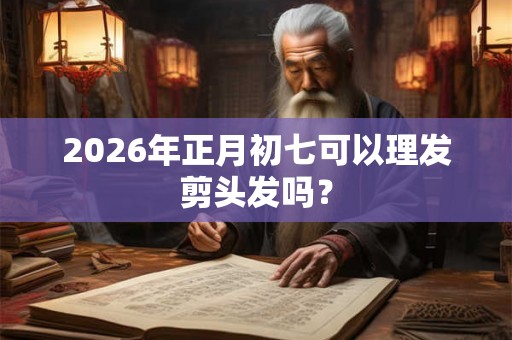 2026年正月初七可以理发剪头发吗？