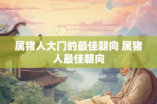 属猪人大门的最佳朝向 属猪人最佳朝向 属猪人大门的最佳朝向 属猪人最佳朝向