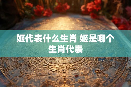 姬代表什么生肖 姬是哪个生肖代表