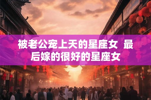 被老公宠上天的星座女 最后嫁的很好的星座女 被老公宠上天的星座女 最后嫁的很好的星座女