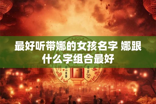 最好听带娜的女孩名字 娜跟什么字组合最好 最好听带娜的女孩名字 娜跟什么字组合最好