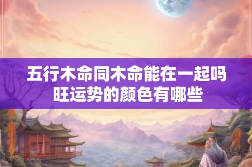 五行木命同木命能在一起吗 旺运势的颜色有哪些 五行木命同木命能在一起吗 旺运势的颜色有哪些