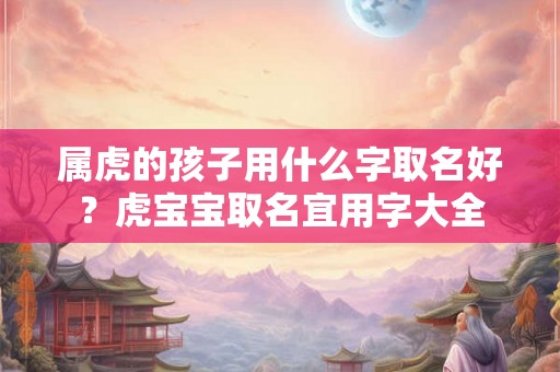 属虎的孩子用什么字取名好？虎宝宝取名宜用字大全