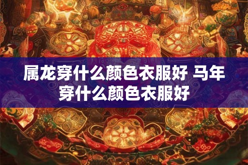 属龙穿什么颜色衣服好 马年穿什么颜色衣服好