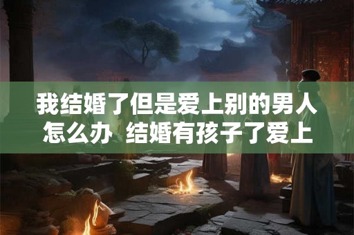 我结婚了但是爱上别的男人怎么办  结婚有孩子了爱上别的男人