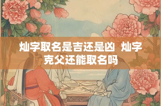 灿字取名是吉还是凶 灿字克父还能取名吗 灿字取名是吉还是凶 灿字克父还能取名吗