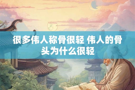 很多伟人称骨很轻 伟人的骨头为什么很轻
