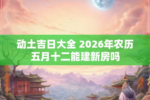 动土吉日大全 2026年农历五月十二能建新房吗