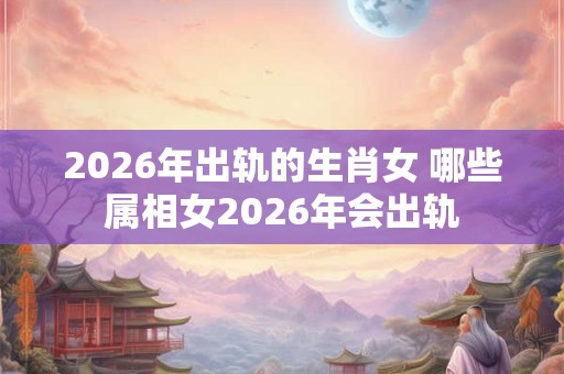 2026年出轨的生肖女 哪些属相女2026年会出轨