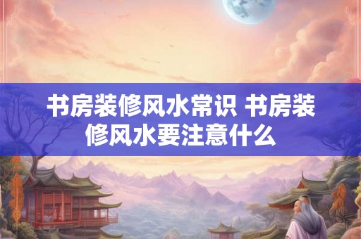 书房装修风水常识 书房装修风水要注意什么 书房装修风水常识 书房装修风水要注意什么