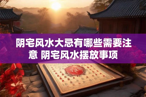 阴宅风水大忌有哪些需要注意 阴宅风水摆放事项 阴宅风水大忌有哪些需要注意 阴宅风水摆放事项