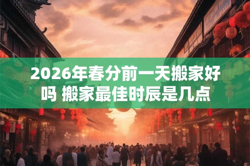 2026年春分前一天搬家好吗 搬家最佳时辰是几点