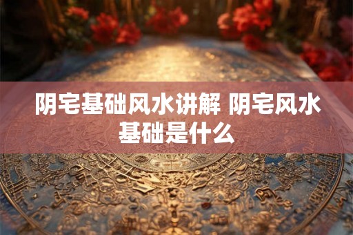 阴宅基础风水讲解 阴宅风水基础是什么