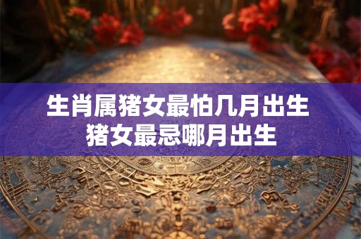 生肖属猪女最怕几月出生 猪女最忌哪月出生