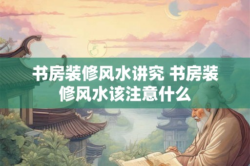 书房装修风水讲究 书房装修风水该注意什么 书房装修风水讲究 书房装修风水该注意什么