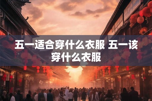 五一适合穿什么衣服 五一该穿什么衣服 五一适合穿什么衣服 五一该穿什么衣服
