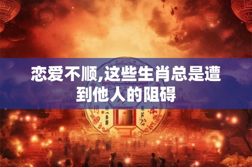 恋爱不顺,这些生肖总是遭到他人的阻碍 恋爱不顺,这些生肖总是遭到他人的阻碍