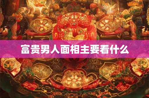 富贵男人面相主要看什么 富贵男人面相主要看什么