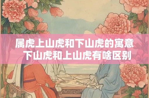 属虎上山虎和下山虎的寓意  下山虎和上山虎有啥区别