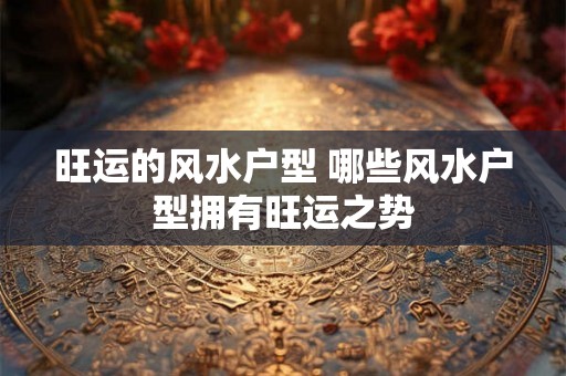 旺运的风水户型 哪些风水户型拥有旺运之势 旺运的风水户型 哪些风水户型拥有旺运之势