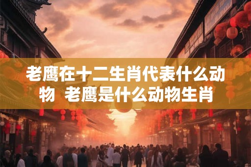 老鹰在十二生肖代表什么动物  老鹰是什么动物生肖