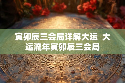 寅卯辰三会局详解大运  大运流年寅卯辰三会局
