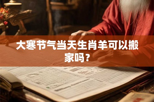 大寒节气当天生肖羊可以搬家吗? 大寒节气当天生肖羊可以搬家吗?