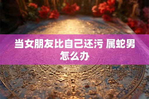 当女朋友比自己还污 属蛇男怎么办