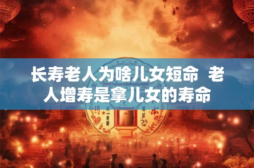 长寿老人为啥儿女短命  老人增寿是拿儿女的寿命