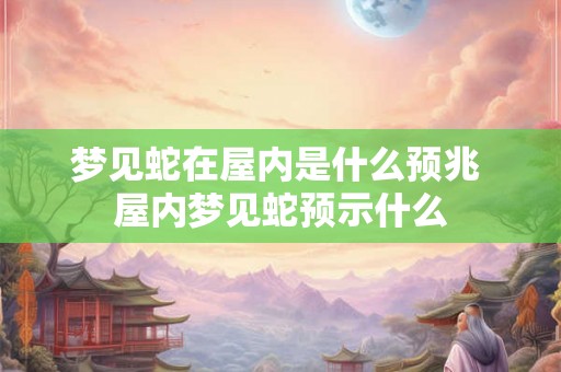 梦见蛇在屋内是什么预兆 屋内梦见蛇预示什么