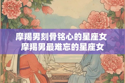 摩羯男刻骨铭心的星座女 摩羯男最难忘的星座女