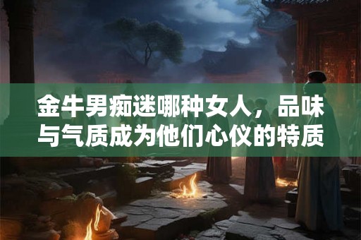 金牛男痴迷哪种女人，品味与气质成为他们心仪的特质