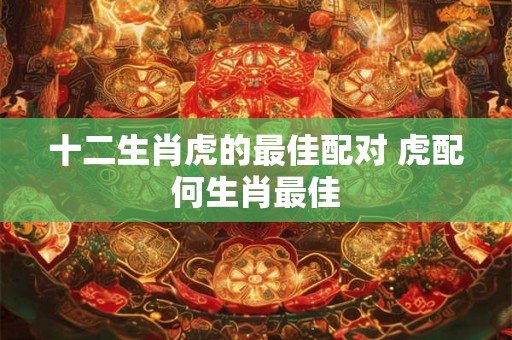 十二生肖虎的最佳配对 虎配何生肖最佳 十二生肖虎的最佳配对 虎配何生肖最佳