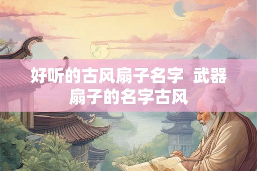 好听的古风扇子名字  武器扇子的名字古风
