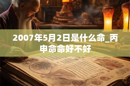 2007年5月2日是什么命_丙申命命好不好 2007年5月2日是什么命_丙申命命好不好