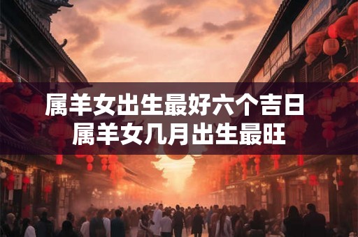 属羊女出生最好六个吉日 属羊女几月出生最旺
