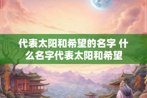 代表太阳和希望的名字 什么名字代表太阳和希望 代表太阳和希望的名字 什么名字代表太阳和希望