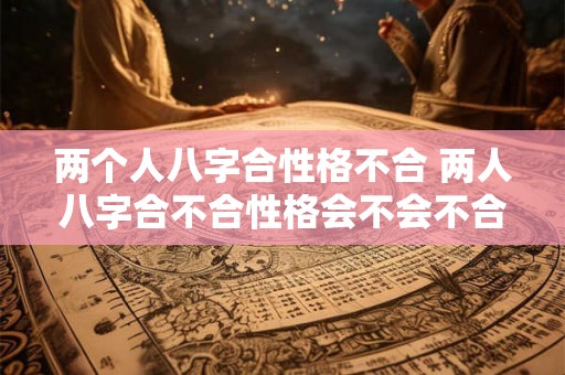 两个人八字合性格不合 两人八字合不合性格会不会不合 两个人八字合性格不合 两人八字合不合性格会不会不合